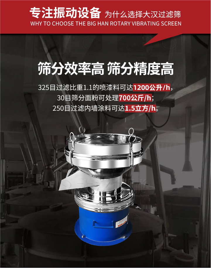 大漢過(guò)濾篩篩分效率高,精度高;325目過(guò)濾比重1:1的噴油漆可達(dá)1200公升/時(shí);30目篩粉面粉可處理700公斤/時(shí);250目過(guò)濾內(nèi)墻涂料可達(dá)1.5立方/h;過(guò)濾篩廠家直銷價(jià)格便宜。過(guò)濾篩適用物料：粘液粉末都可以使用具體產(chǎn)品如下：奶制品，油漆，泥漿，淀粉，果汁等。